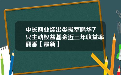 中长期业绩出类拔萃鹏华7只主动权益基金近三年收益率翻番【最新】