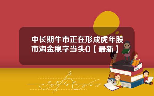 中长期牛市正在形成虎年股市淘金稳字当头0【最新】