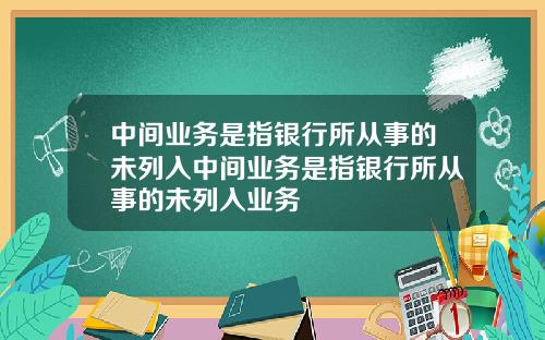 中间业务是指银行所从事的未列入中间业务是指银行所从事的未列入业务