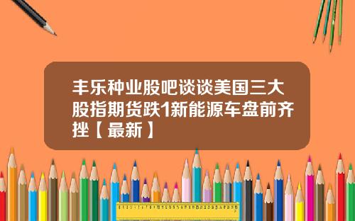 丰乐种业股吧谈谈美国三大股指期货跌1新能源车盘前齐挫【最新】