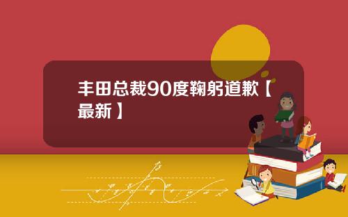 丰田总裁90度鞠躬道歉【最新】