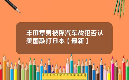 丰田章男被称汽车战犯否认美国敲打日本【最新】