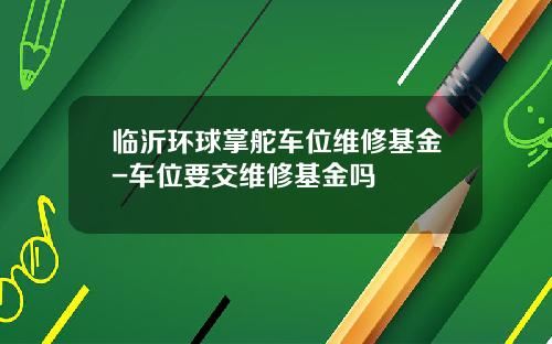 临沂环球掌舵车位维修基金-车位要交维修基金吗
