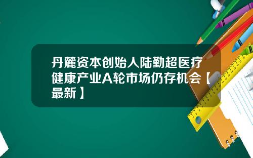 丹麓资本创始人陆勤超医疗健康产业A轮市场仍存机会【最新】