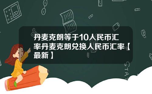 丹麦克朗等于10人民币汇率丹麦克朗兑换人民币汇率【最新】