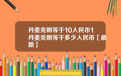丹麦克朗等于10人民币1丹麦克朗等于多少人民币【最新】