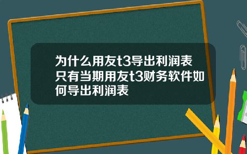 为什么用友t3导出利润表只有当期用友t3财务软件如何导出利润表