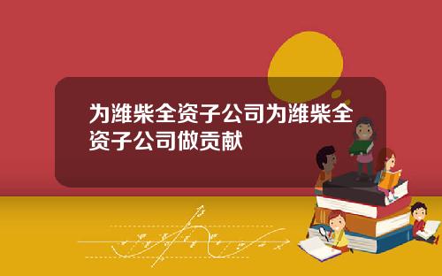 为潍柴全资子公司为潍柴全资子公司做贡献
