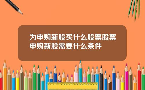 为申购新股买什么股票股票申购新股需要什么条件
