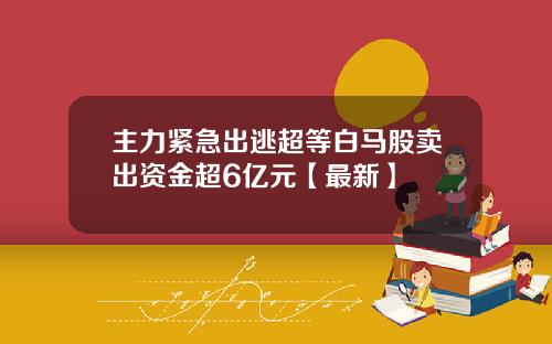 主力紧急出逃超等白马股卖出资金超6亿元【最新】