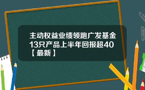 主动权益业绩领跑广发基金13只产品上半年回报超40【最新】