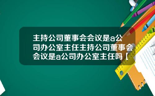 主持公司董事会会议是a公司办公室主任主持公司董事会会议是a公司办公室主任吗【最新】