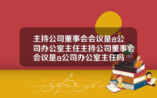 主持公司董事会会议是a公司办公室主任主持公司董事会会议是a公司办公室主任吗