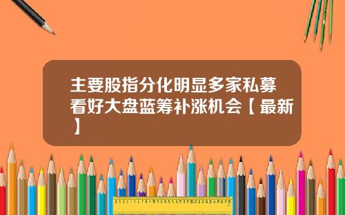 主要股指分化明显多家私募看好大盘蓝筹补涨机会【最新】