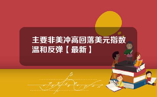 主要非美冲高回落美元指数温和反弹【最新】