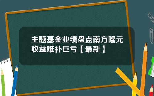 主题基金业绩盘点南方隆元收益难补巨亏【最新】