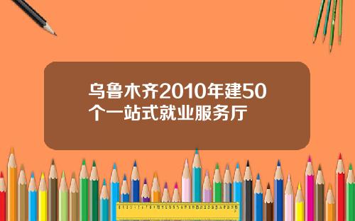 乌鲁木齐2010年建50个一站式就业服务厅
