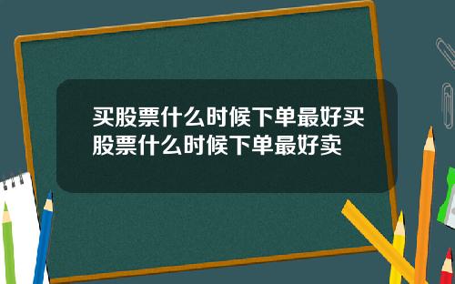 买股票什么时候下单最好买股票什么时候下单最好卖