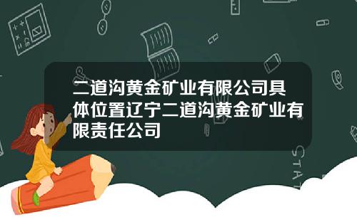 二道沟黄金矿业有限公司具体位置辽宁二道沟黄金矿业有限责任公司