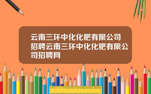 云南三环中化化肥有限公司招聘云南三环中化化肥有限公司招聘网