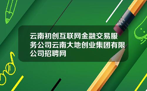 云南初创互联网金融交易服务公司云南大地创业集团有限公司招聘网