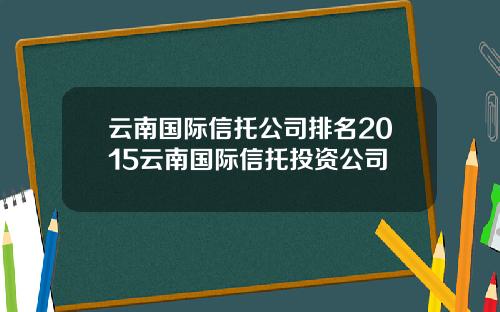 云南国际信托公司排名2015云南国际信托投资公司