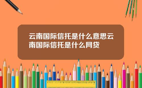 云南国际信托是什么意思云南国际信托是什么网贷