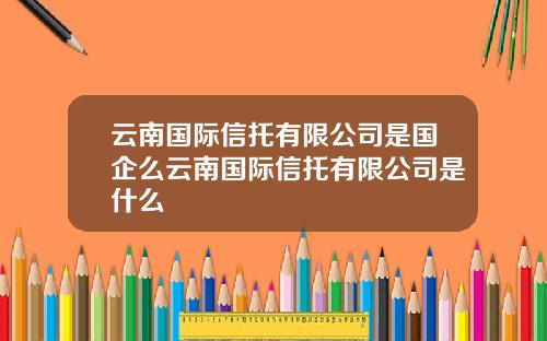 云南国际信托有限公司是国企么云南国际信托有限公司是什么