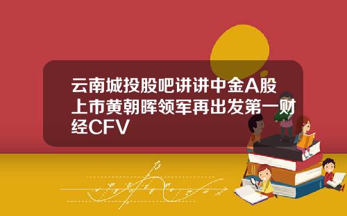 云南城投股吧讲讲中金A股上市黄朝晖领军再出发第一财经CFV