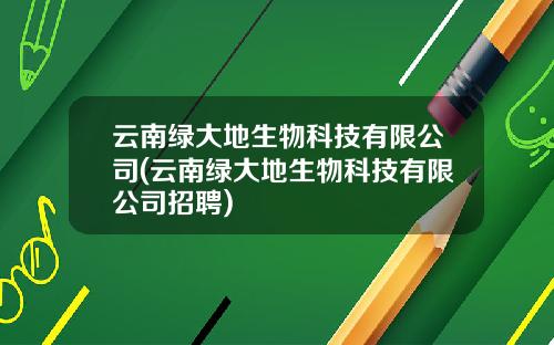 云南绿大地生物科技有限公司(云南绿大地生物科技有限公司招聘)
