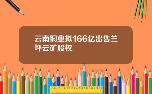 云南铜业拟166亿出售兰坪云矿股权