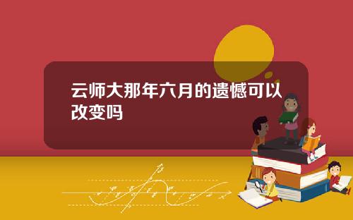 云师大那年六月的遗憾可以改变吗