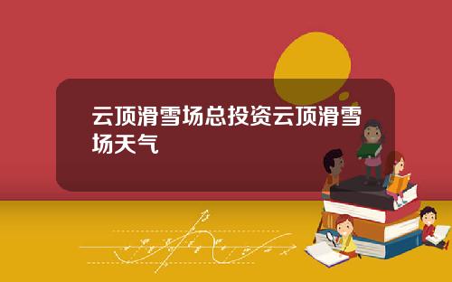 云顶滑雪场总投资云顶滑雪场天气