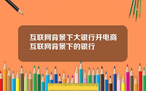 互联网背景下大银行开电商互联网背景下的银行
