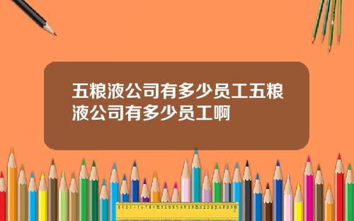 五粮液公司有多少员工五粮液公司有多少员工啊