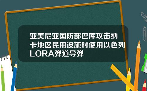 亚美尼亚国防部巴库攻击纳卡地区民用设施时使用以色列LORA弹道导弹