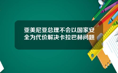 亚美尼亚总理不会以国家安全为代价解决卡拉巴赫问题