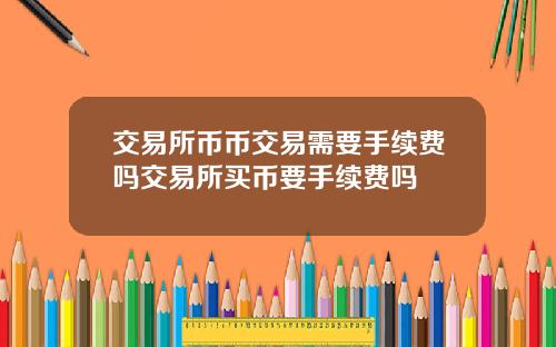 交易所币币交易需要手续费吗交易所买币要手续费吗