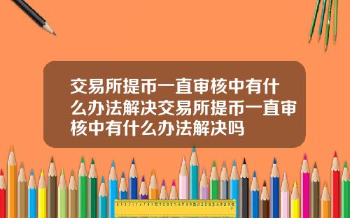交易所提币一直审核中有什么办法解决交易所提币一直审核中有什么办法解决吗