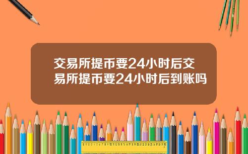 交易所提币要24小时后交易所提币要24小时后到账吗