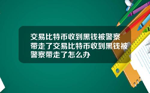 交易比特币收到黑钱被警察带走了交易比特币收到黑钱被警察带走了怎么办