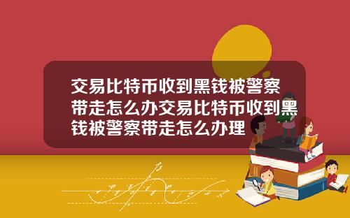交易比特币收到黑钱被警察带走怎么办交易比特币收到黑钱被警察带走怎么办理