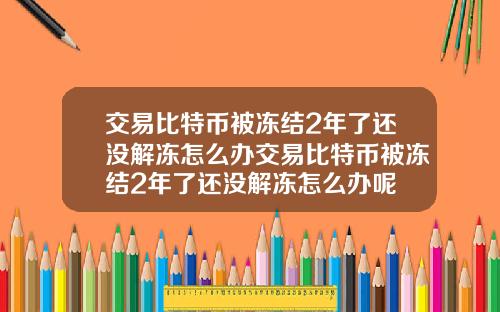 交易比特币被冻结2年了还没解冻怎么办交易比特币被冻结2年了还没解冻怎么办呢