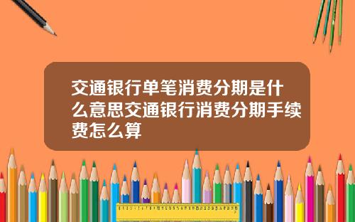 交通银行单笔消费分期是什么意思交通银行消费分期手续费怎么算
