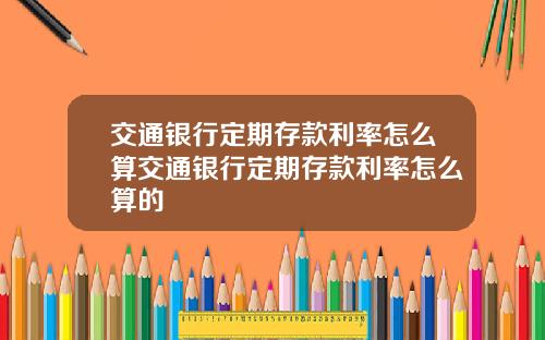 交通银行定期存款利率怎么算交通银行定期存款利率怎么算的