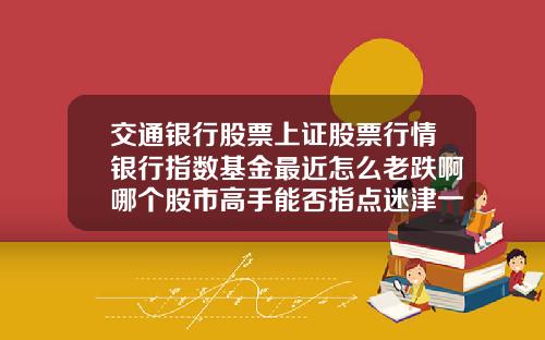 交通银行股票上证股票行情银行指数基金最近怎么老跌啊哪个股市高手能否指点迷津一下