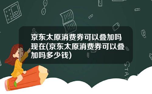 京东太原消费券可以叠加吗现在(京东太原消费券可以叠加吗多少钱)
