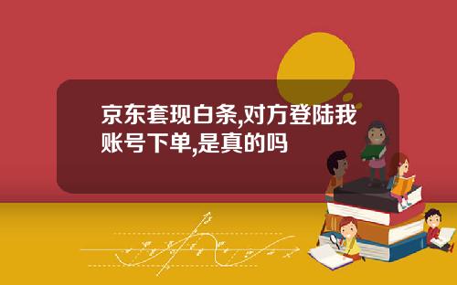 京东套现白条,对方登陆我账号下单,是真的吗