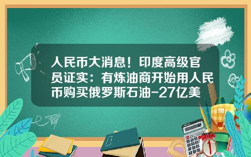 人民币大消息！印度高级官员证实：有炼油商开始用人民币购买俄罗斯石油-27亿美金是多少人民币