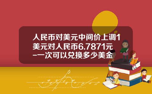 人民币对美元中间价上调1美元对人民币6.7871元-一次可以兑换多少美金